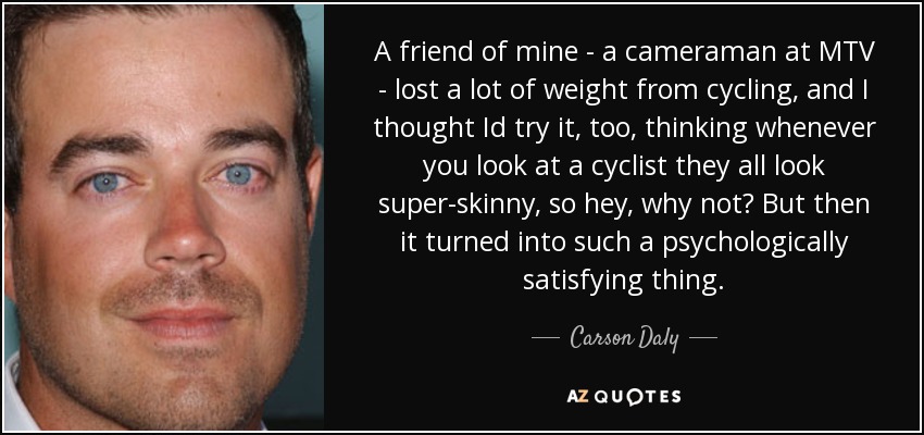 A friend of mine - a cameraman at MTV - lost a lot of weight from cycling, and I thought Id try it, too, thinking whenever you look at a cyclist they all look super-skinny, so hey, why not? But then it turned into such a psychologically satisfying thing. - Carson Daly
