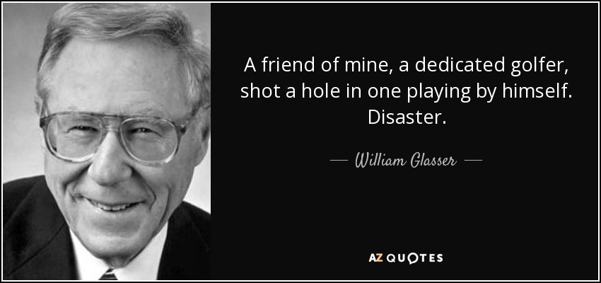 A friend of mine, a dedicated golfer, shot a hole in one playing by himself. Disaster. - William Glasser