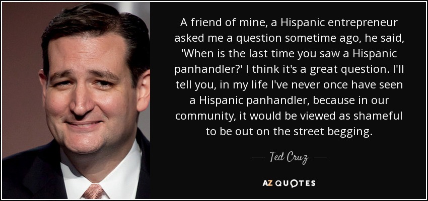 A friend of mine, a Hispanic entrepreneur asked me a question sometime ago, he said, 'When is the last time you saw a Hispanic panhandler?' I think it's a great question. I'll tell you, in my life I've never once have seen a Hispanic panhandler, because in our community, it would be viewed as shameful to be out on the street begging. - Ted Cruz