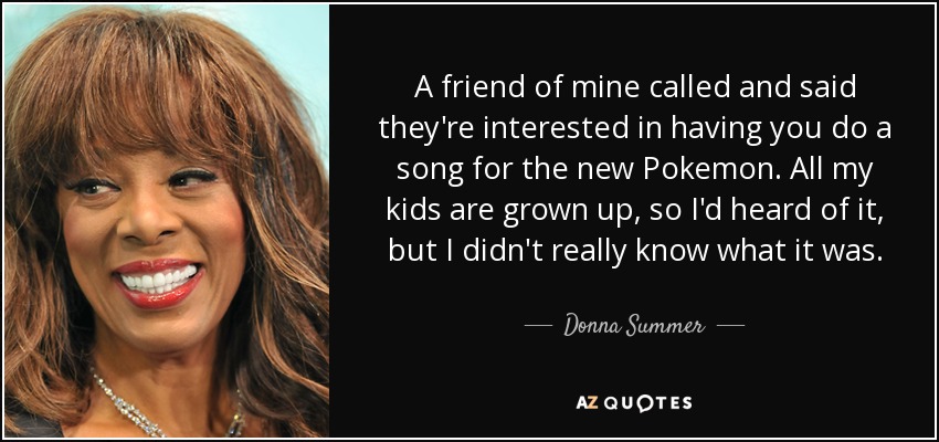 A friend of mine called and said they're interested in having you do a song for the new Pokemon. All my kids are grown up, so I'd heard of it, but I didn't really know what it was. - Donna Summer