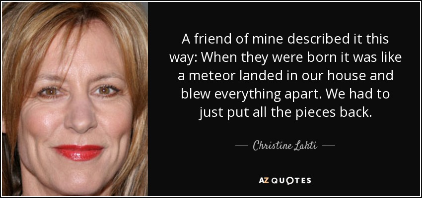 A friend of mine described it this way: When they were born it was like a meteor landed in our house and blew everything apart. We had to just put all the pieces back. - Christine Lahti