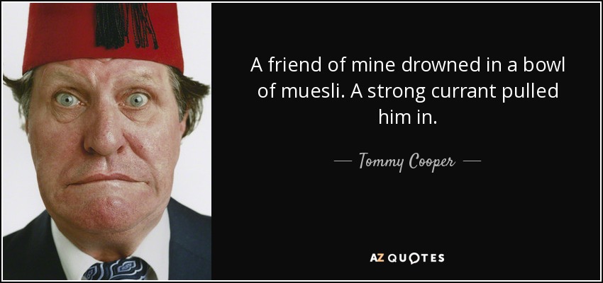 A friend of mine drowned in a bowl of muesli. A strong currant pulled him in. - Tommy Cooper