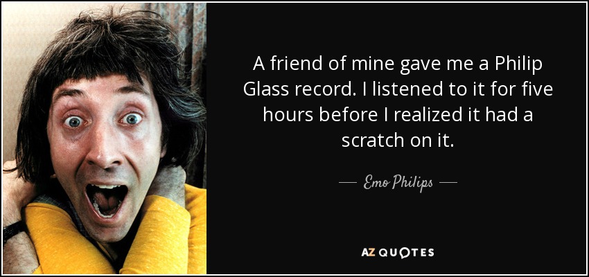 A friend of mine gave me a Philip Glass record. I listened to it for five hours before I realized it had a scratch on it. - Emo Philips