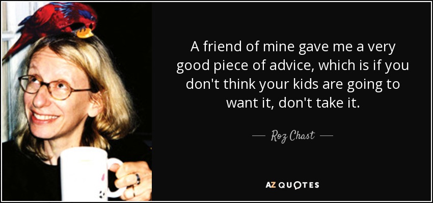 A friend of mine gave me a very good piece of advice, which is if you don't think your kids are going to want it, don't take it. - Roz Chast