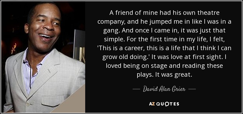 A friend of mine had his own theatre company, and he jumped me in like I was in a gang. And once I came in, it was just that simple. For the first time in my life, I felt, 'This is a career, this is a life that I think I can grow old doing.' It was love at first sight. I loved being on stage and reading these plays. It was great. - David Alan Grier