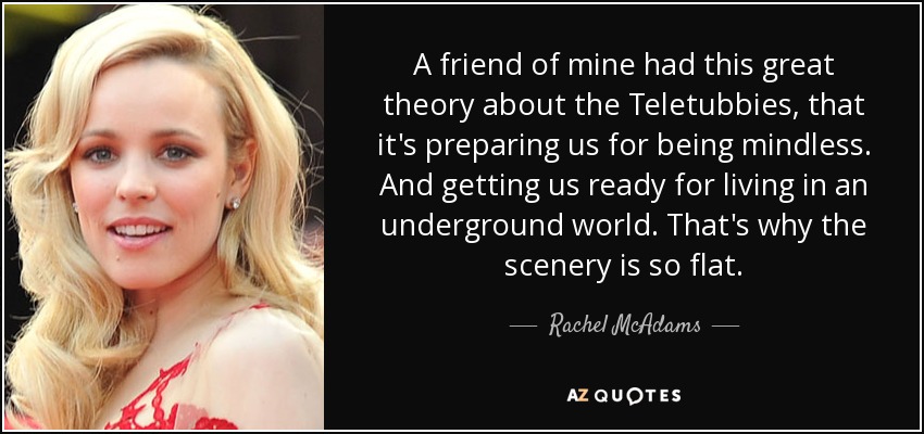 A friend of mine had this great theory about the Teletubbies, that it's preparing us for being mindless. And getting us ready for living in an underground world. That's why the scenery is so flat. - Rachel McAdams