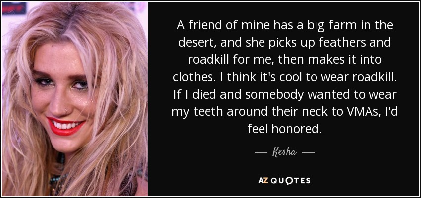 A friend of mine has a big farm in the desert, and she picks up feathers and roadkill for me, then makes it into clothes. I think it's cool to wear roadkill. If I died and somebody wanted to wear my teeth around their neck to VMAs, I'd feel honored. - Kesha