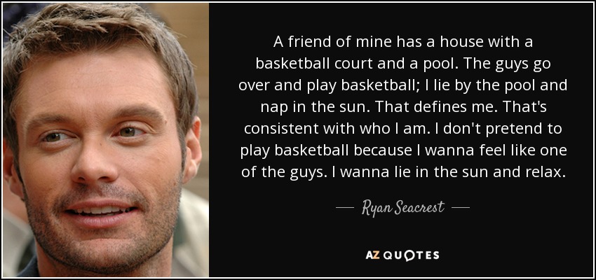 A friend of mine has a house with a basketball court and a pool. The guys go over and play basketball; I lie by the pool and nap in the sun. That defines me. That's consistent with who I am. I don't pretend to play basketball because I wanna feel like one of the guys. I wanna lie in the sun and relax. - Ryan Seacrest