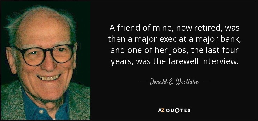 A friend of mine, now retired, was then a major exec at a major bank, and one of her jobs, the last four years, was the farewell interview. - Donald E. Westlake