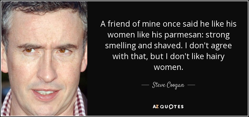 A friend of mine once said he like his women like his parmesan: strong smelling and shaved. I don't agree with that, but I don't like hairy women. - Steve Coogan