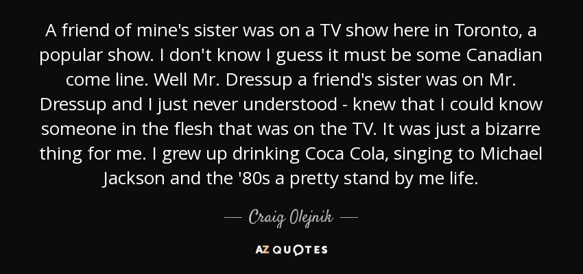 A friend of mine's sister was on a TV show here in Toronto, a popular show. I don't know I guess it must be some Canadian come line. Well Mr. Dressup a friend's sister was on Mr. Dressup and I just never understood - knew that I could know someone in the flesh that was on the TV. It was just a bizarre thing for me. I grew up drinking Coca Cola, singing to Michael Jackson and the '80s a pretty stand by me life. - Craig Olejnik