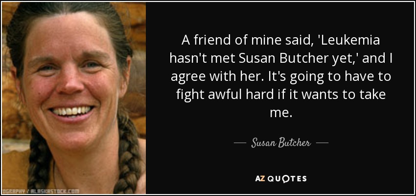 A friend of mine said, 'Leukemia hasn't met Susan Butcher yet,' and I agree with her. It's going to have to fight awful hard if it wants to take me. - Susan Butcher