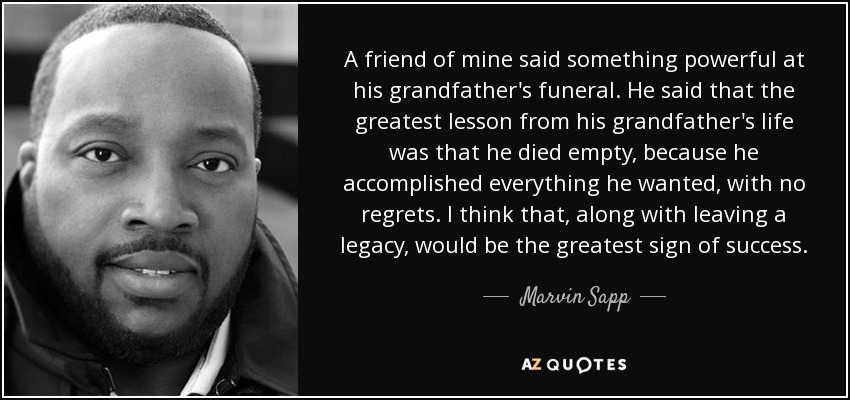 A friend of mine said something powerful at his grandfather's funeral. He said that the greatest lesson from his grandfather's life was that he died empty, because he accomplished everything he wanted, with no regrets. I think that, along with leaving a legacy, would be the greatest sign of success. - Marvin Sapp