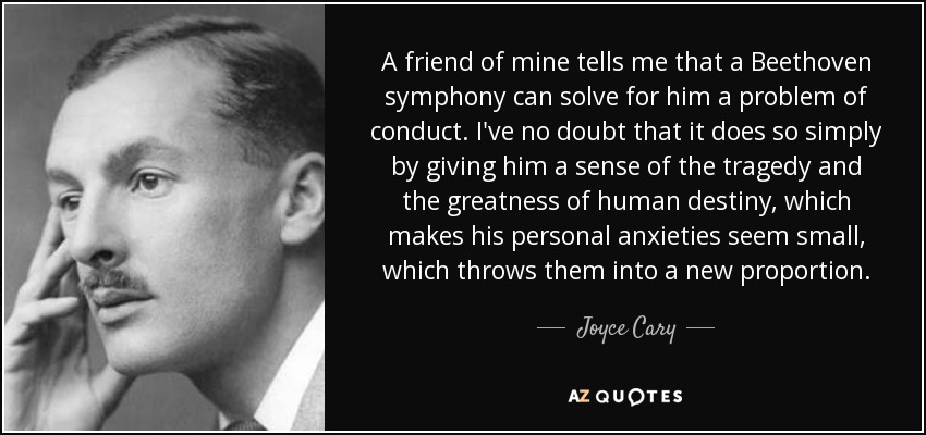 A friend of mine tells me that a Beethoven symphony can solve for him a problem of conduct. I've no doubt that it does so simply by giving him a sense of the tragedy and the greatness of human destiny, which makes his personal anxieties seem small, which throws them into a new proportion. - Joyce Cary