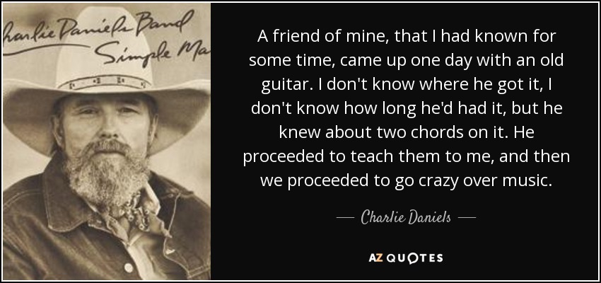 A friend of mine, that I had known for some time, came up one day with an old guitar. I don't know where he got it, I don't know how long he'd had it, but he knew about two chords on it. He proceeded to teach them to me, and then we proceeded to go crazy over music. - Charlie Daniels