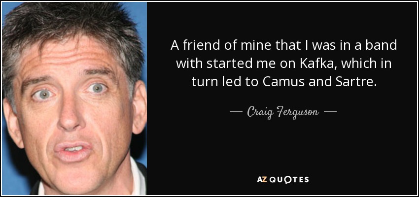 A friend of mine that I was in a band with started me on Kafka, which in turn led to Camus and Sartre. - Craig Ferguson