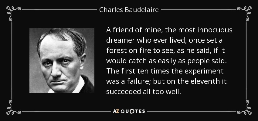 A friend of mine, the most innocuous dreamer who ever lived, once set a forest on fire to see, as he said, if it would catch as easily as people said. The first ten times the experiment was a failure; but on the eleventh it succeeded all too well. - Charles Baudelaire