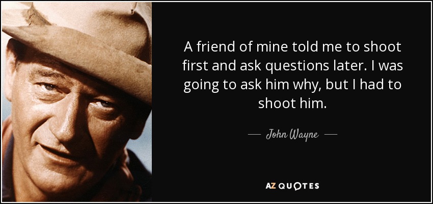 A friend of mine told me to shoot first and ask questions later. I was going to ask him why, but I had to shoot him. - John Wayne