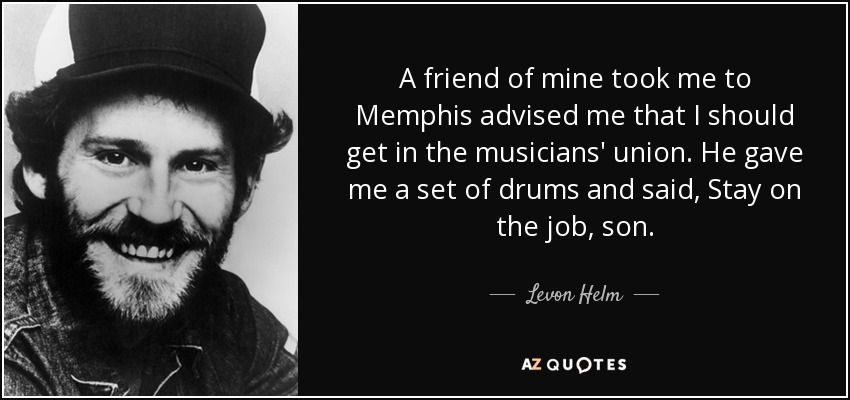 A friend of mine took me to Memphis advised me that I should get in the musicians' union. He gave me a set of drums and said, Stay on the job, son. - Levon Helm