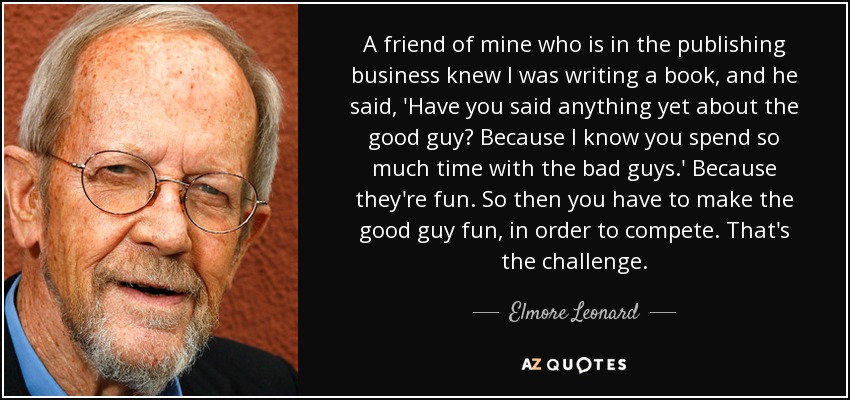 A friend of mine who is in the publishing business knew I was writing a book, and he said, 'Have you said anything yet about the good guy? Because I know you spend so much time with the bad guys.' Because they're fun. So then you have to make the good guy fun, in order to compete. That's the challenge. - Elmore Leonard