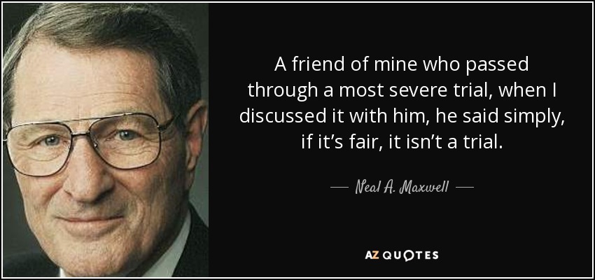 A friend of mine who passed through a most severe trial, when I discussed it with him, he said simply, if it’s fair, it isn’t a trial. - Neal A. Maxwell