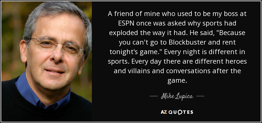 A friend of mine who used to be my boss at ESPN once was asked why sports had exploded the way it had. He said, 