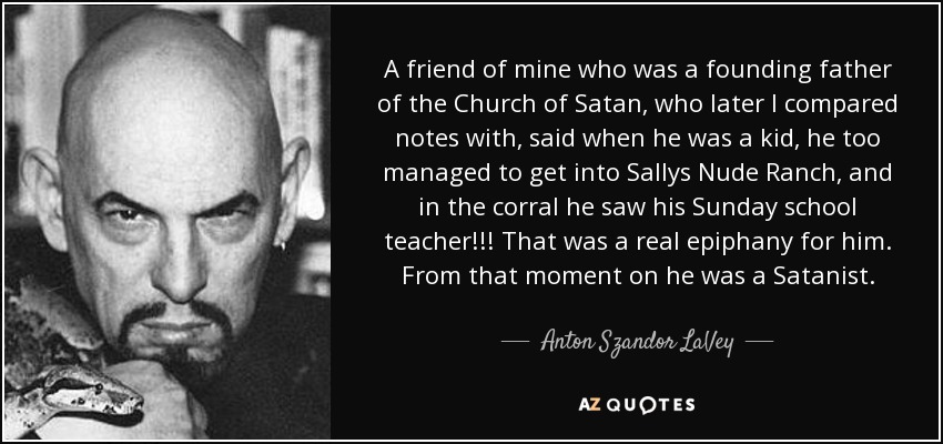 A friend of mine who was a founding father of the Church of Satan, who later I compared notes with, said when he was a kid, he too managed to get into Sallys Nude Ranch, and in the corral he saw his Sunday school teacher!!! That was a real epiphany for him. From that moment on he was a Satanist. - Anton Szandor LaVey