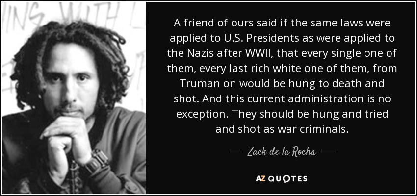 A friend of ours said if the same laws were applied to U.S. Presidents as were applied to the Nazis after WWII, that every single one of them, every last rich white one of them, from Truman on would be hung to death and shot. And this current administration is no exception. They should be hung and tried and shot as war criminals. - Zack de la Rocha