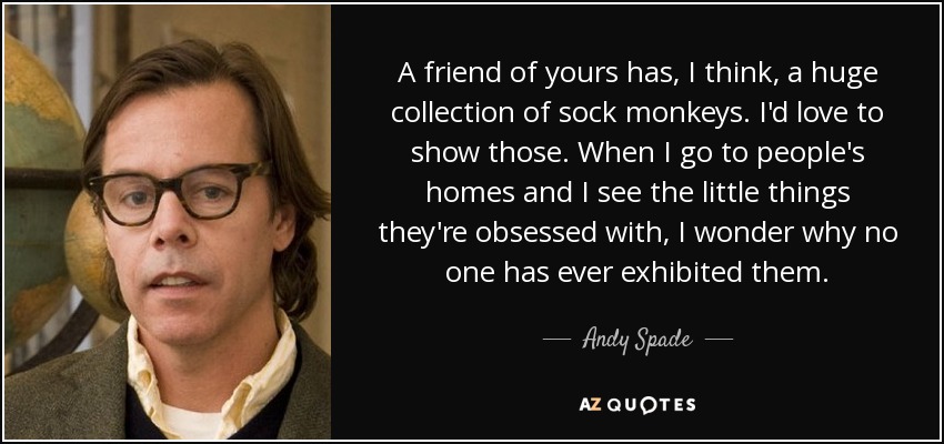 A friend of yours has, I think, a huge collection of sock monkeys. I'd love to show those. When I go to people's homes and I see the little things they're obsessed with, I wonder why no one has ever exhibited them. - Andy Spade