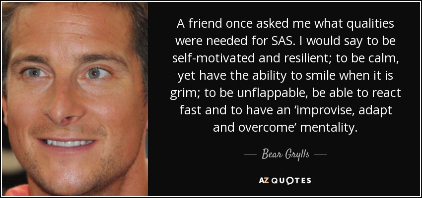A friend once asked me what qualities were needed for SAS. I would say to be self-motivated and resilient; to be calm, yet have the ability to smile when it is grim; to be unflappable, be able to react fast and to have an ‘improvise, adapt and overcome’ mentality. - Bear Grylls