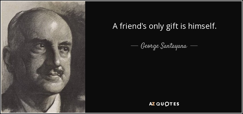 A friend's only gift is himself. - George Santayana