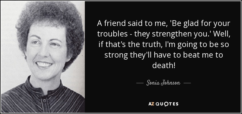 A friend said to me, 'Be glad for your troubles - they strengthen you.' Well, if that's the truth, I'm going to be so strong they'll have to beat me to death! - Sonia Johnson