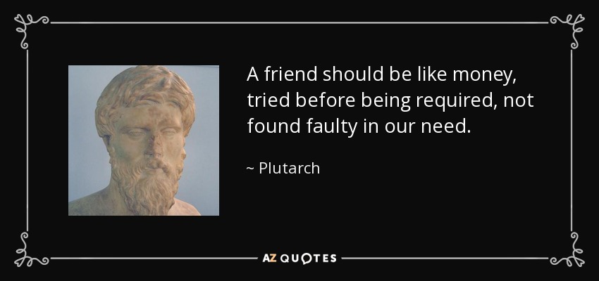 A friend should be like money, tried before being required, not found faulty in our need. - Plutarch