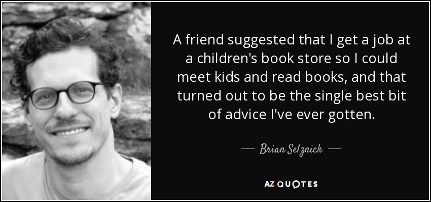 A friend suggested that I get a job at a children's book store so I could meet kids and read books, and that turned out to be the single best bit of advice I've ever gotten. - Brian Selznick