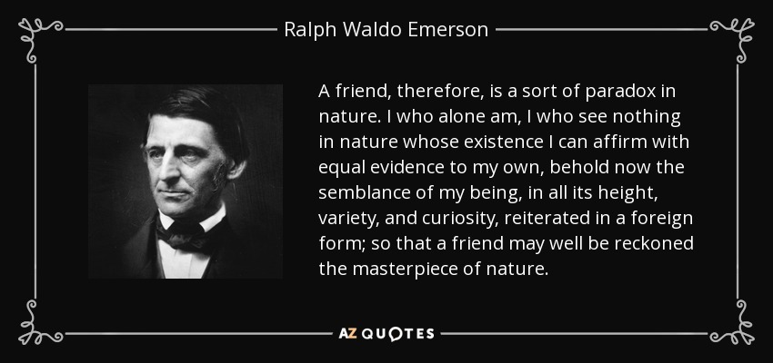 A friend, therefore, is a sort of paradox in nature. I who alone am, I who see nothing in nature whose existence I can affirm with equal evidence to my own, behold now the semblance of my being, in all its height, variety, and curiosity, reiterated in a foreign form; so that a friend may well be reckoned the masterpiece of nature. - Ralph Waldo Emerson