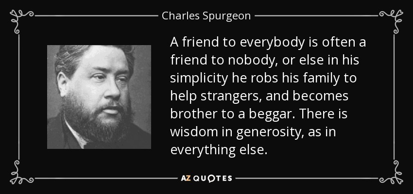 A friend to everybody is often a friend to nobody, or else in his simplicity he robs his family to help strangers, and becomes brother to a beggar. There is wisdom in generosity, as in everything else. - Charles Spurgeon