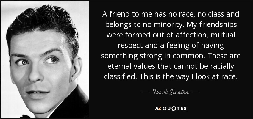 A friend to me has no race, no class and belongs to no minority. My friendships were formed out of affection, mutual respect and a feeling of having something strong in common. These are eternal values that cannot be racially classified. This is the way I look at race. - Frank Sinatra