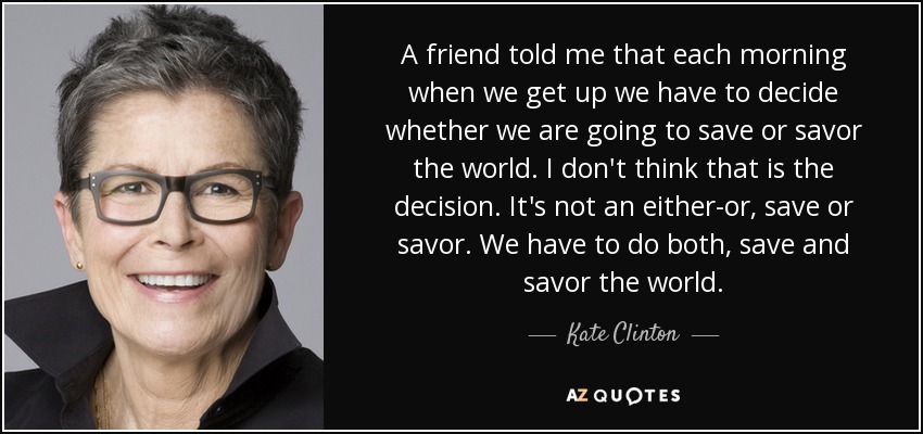A friend told me that each morning when we get up we have to decide whether we are going to save or savor the world. I don't think that is the decision. It's not an either-or, save or savor. We have to do both, save and savor the world. - Kate Clinton