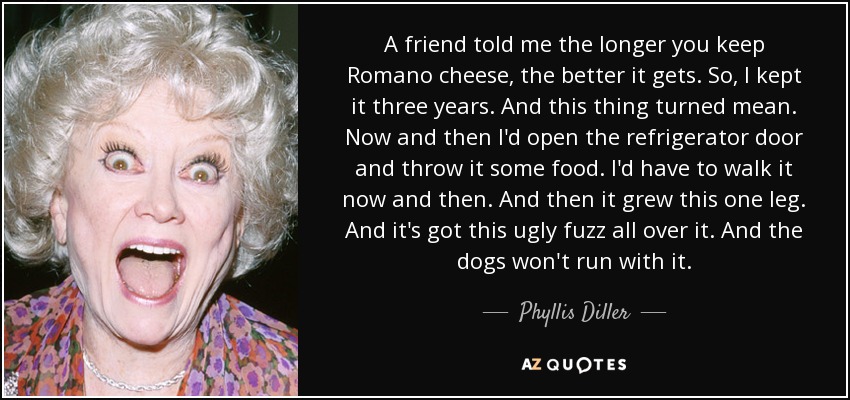 A friend told me the longer you keep Romano cheese, the better it gets. So, I kept it three years. And this thing turned mean. Now and then I'd open the refrigerator door and throw it some food. I'd have to walk it now and then. And then it grew this one leg. And it's got this ugly fuzz all over it. And the dogs won't run with it. - Phyllis Diller