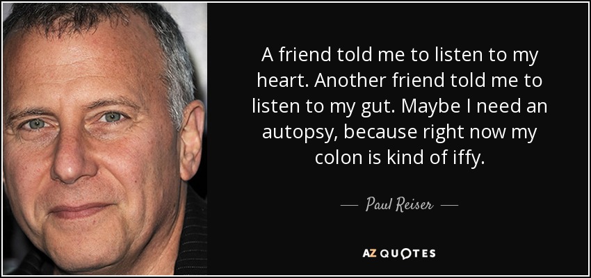 A friend told me to listen to my heart. Another friend told me to listen to my gut. Maybe I need an autopsy, because right now my colon is kind of iffy. - Paul Reiser