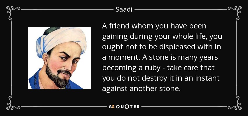 A friend whom you have been gaining during your whole life, you ought not to be displeased with in a moment. A stone is many years becoming a ruby - take care that you do not destroy it in an instant against another stone. - Saadi