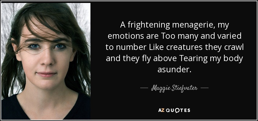 A frightening menagerie, my emotions are Too many and varied to number Like creatures they crawl and they fly above Tearing my body asunder. - Maggie Stiefvater