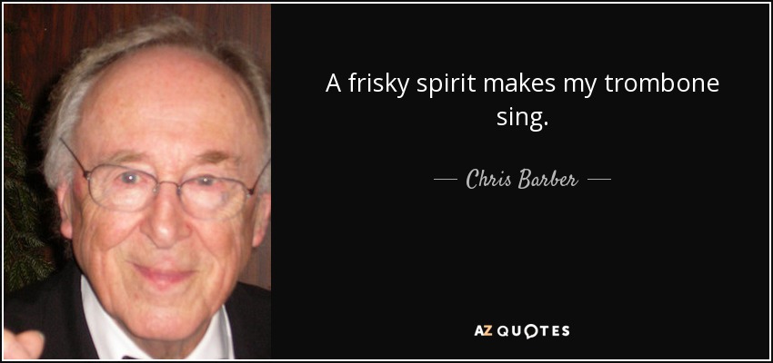 A frisky spirit makes my trombone sing. - Chris Barber