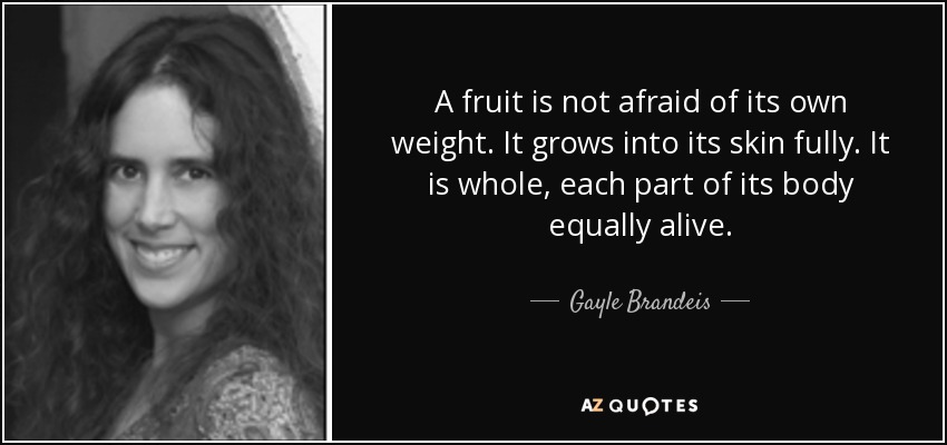 A fruit is not afraid of its own weight. It grows into its skin fully. It is whole, each part of its body equally alive. - Gayle Brandeis