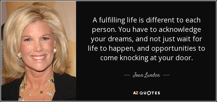 A fulfilling life is different to each person. You have to acknowledge your dreams, and not just wait for life to happen, and opportunities to come knocking at your door. - Joan Lunden
