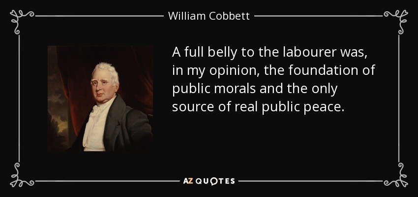 A full belly to the labourer was, in my opinion, the foundation of public morals and the only source of real public peace. - William Cobbett