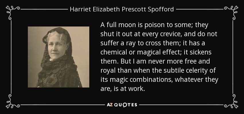 A full moon is poison to some; they shut it out at every crevice, and do not suffer a ray to cross them; it has a chemical or magical effect; it sickens them. But I am never more free and royal than when the subtile celerity of its magic combinations, whatever they are, is at work. - Harriet Elizabeth Prescott Spofford