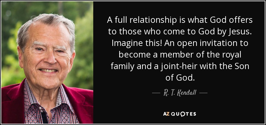 A full relationship is what God offers to those who come to God by Jesus. Imagine this! An open invitation to become a member of the royal family and a joint-heir with the Son of God. - R. T. Kendall
