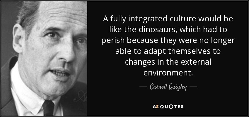 A fully integrated culture would be like the dinosaurs, which had to perish because they were no longer able to adapt themselves to changes in the external environment. - Carroll Quigley
