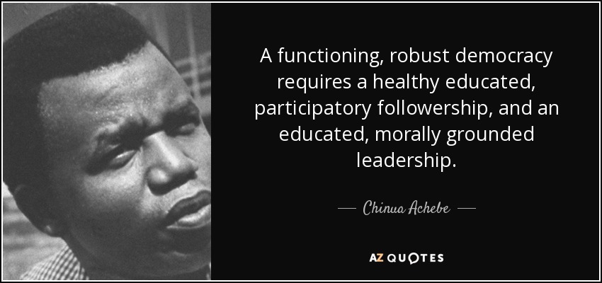A functioning, robust democracy requires a healthy educated, participatory followership, and an educated, morally grounded leadership. - Chinua Achebe